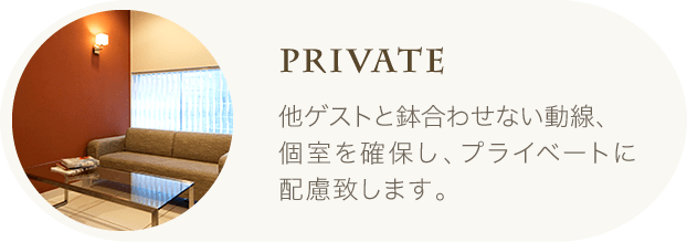 Private | 他ゲストと鉢合わせない動線、個室を確保し、プライベートに配慮致します。