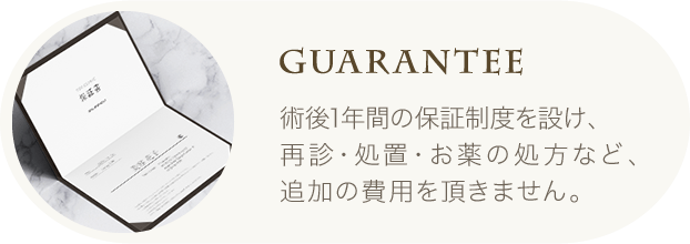 Guarantee | 術後1年間の保証制度を設け、再診・処置・お薬の処方など、追加の費用を頂きません。