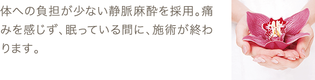 体への負担が少ない静脈麻酔を採用。痛みを感じず、眠っている間に、施術が終わります。