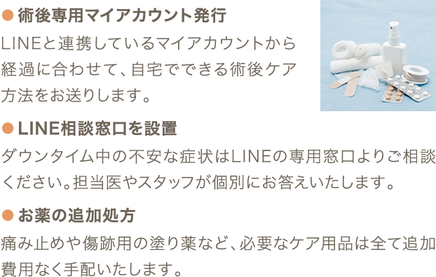 ● 術後専用マイアカウント発行 LINEと連携しているマイアカウントから経過に合わせて、自宅でできる術後ケア方法をお送りします。 ● LINE相談窓口を設置 ダウンタイム中の不安な症状はLINEの専用窓口よりご相談ください。担当医やスタッフが個別にお答えいたします。 ● お薬の追加処方 痛み止めや傷跡用の塗り薬など、必要なケア用品は全て追加費用なく手配いたします。