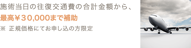 施術当日の往復交通費の合計金額から、最高￥30,000まで補助 ※ 正規価格にてお申し込の方限定