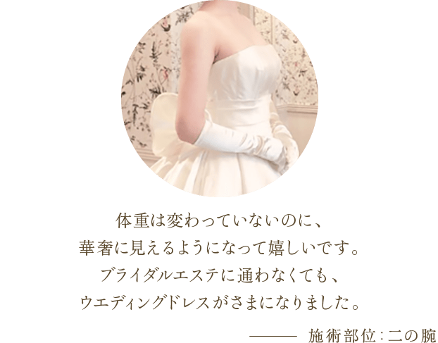 体重は変わっていないのに、華奢に見えるようになって嬉しいです。 ブライダルエステに通わなくても、ウエディングドレスがさまになりました。 | 施術部位：二の腕