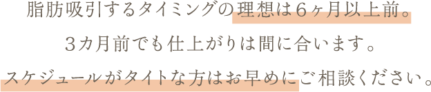 脂肪吸引するタイミングの理想は６ヶ月以上前。 ３カ月前でも仕上がりは間に合います。 スケジュールがタイトな方はお早めにご相談ください。